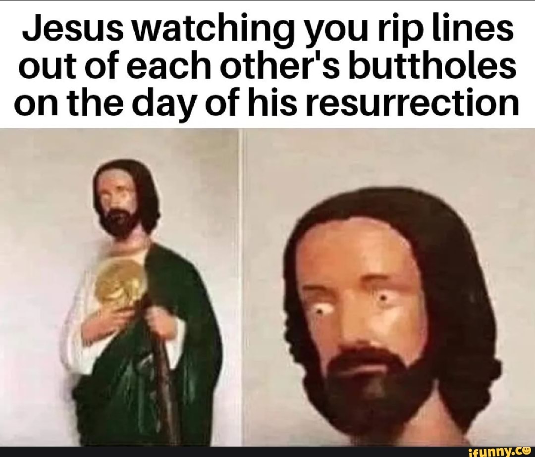 Jesus watching you rip lines out of each other's buttholes on the day ...