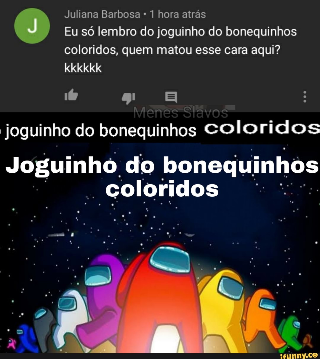 Juliana Barbosa * 1 hora atrás
Eu só lembro do joguinho do bonequinhos coloridos, quem matou esse cara aqui? kkkkkk
Joguinho do bonequinhos coloridos
Joguinho. do bonequinhos
- coloridos
IN