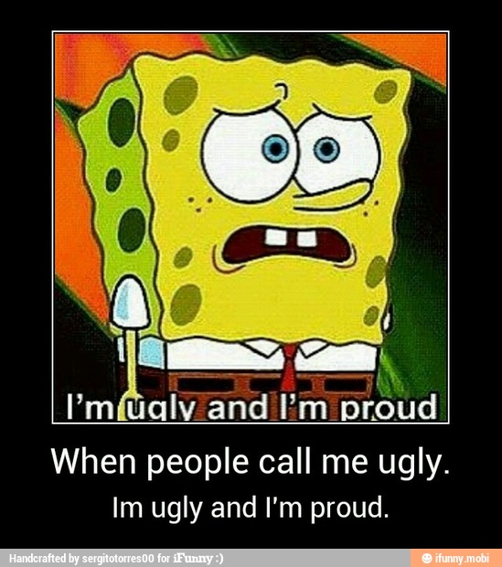 Im ugly and I'm proud. 