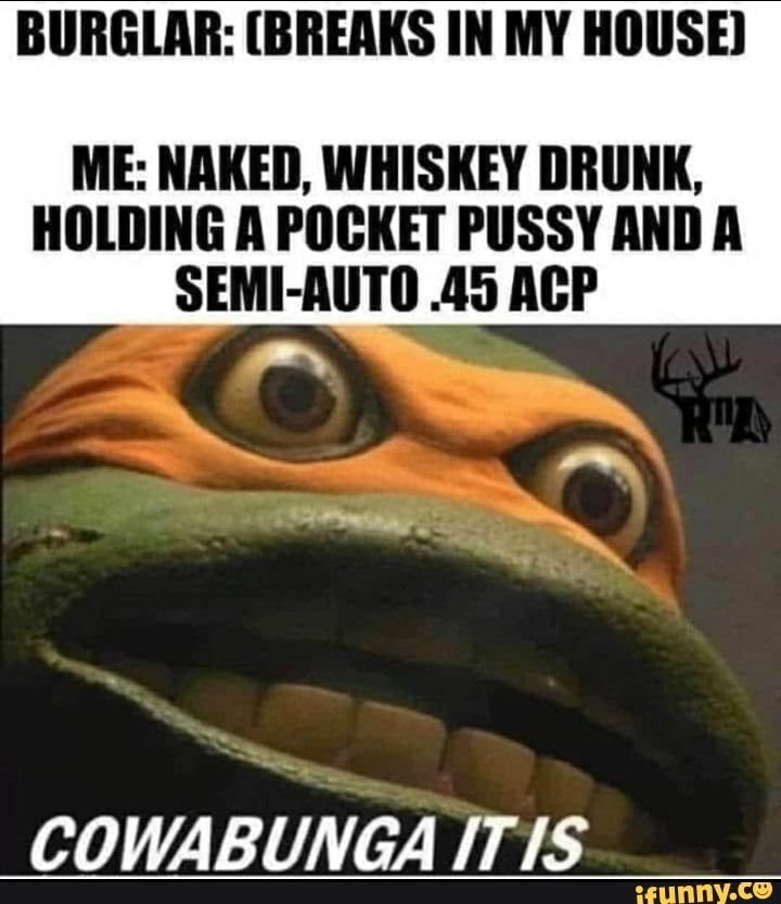 BURGLAR: (BREAKS IN MY HOUSE)
ME: NAKED, WHISKEY DRUNK,
HOLDING A POCKET PUSSY AND A
SEMI-AUTO .45 ACP
COWABUNGA ITIS