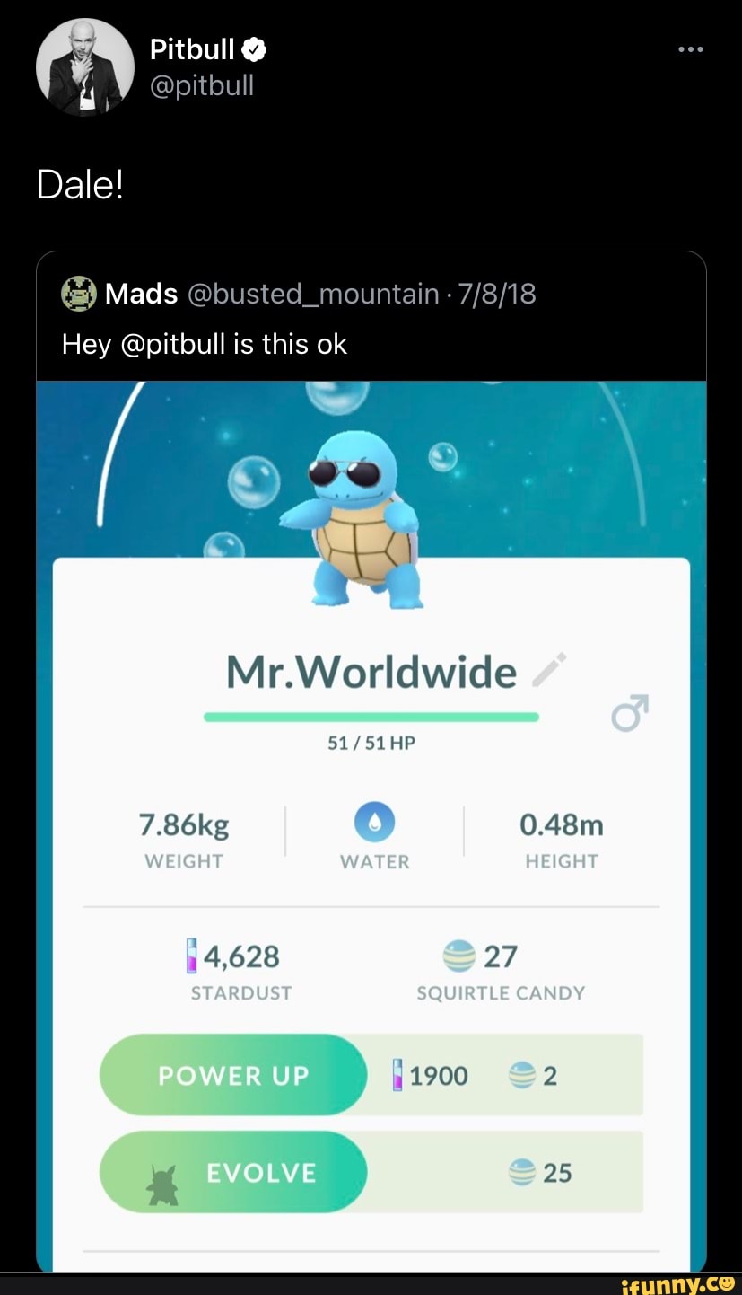Pitbull
@pitbull
Dale!
Mads
Hey @pitbull is this ok
Mr.Worldwide
HP
WEIGHT WATER HEIGHT
0.48m
@27
STARDUST SQUIRTLE CANDY
EVOLVE
4,628
POWER UP