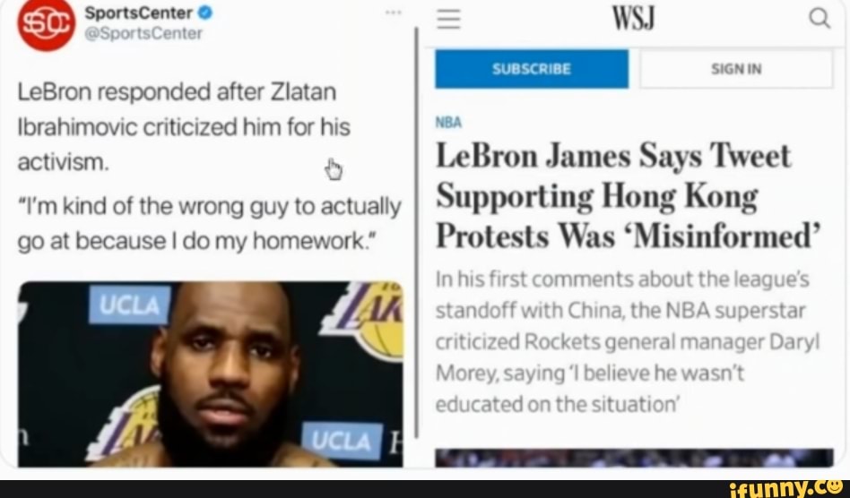 WSJ
SCRIBE
hsfrstcomments about the eague's
Standoff wath Ch na, the NBA superstar
Moray soy bellevehe
on the
LeBron responded after Zlatan
Ibrahimovic criticized him for his activism LeBron James Says Tweet
"I'm kind of the wrong guy to actually Supporting Hong Kong go at because I do my homework." I, Protests Was 'Misinformed'