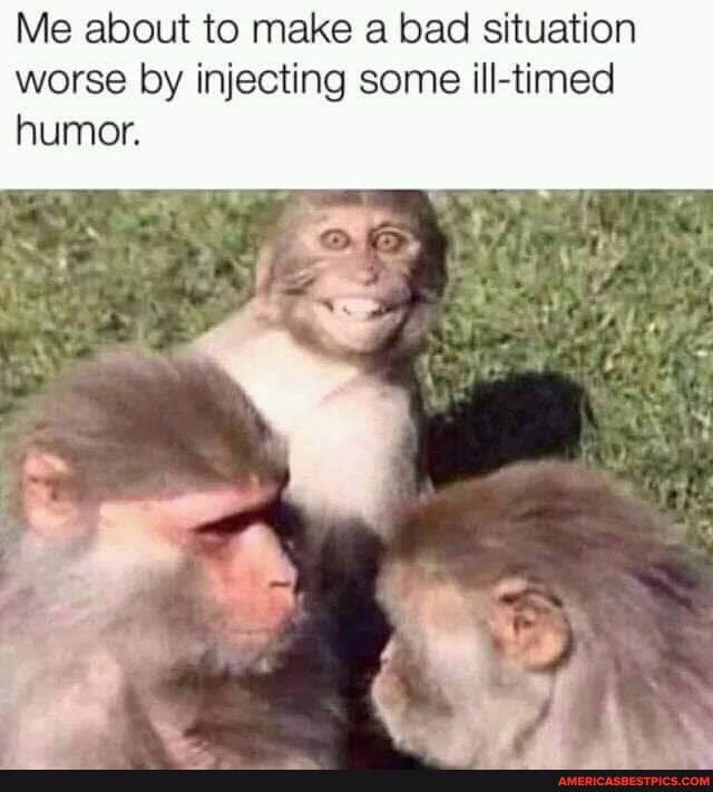 Me about to make a bad situation worse by injecting some ill-timed humor.