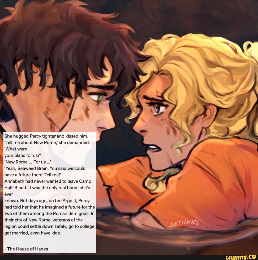 § She hugged Percy tighter and kissed him.
'Tell me about New Rome,' she demanded.
your plans for us?"
"Yeah, Seaweed Brain. You said we could
have a future there! Tell me!"
Annabeth had never wanted to leave Camp
Half-Blood. It was the only real home she'd
ever
known. But days ago, on the Argo Il, Percy
had told her that he imagined a future for the
two of them among the Roman demigods. In
their city of New Rome, veterans of the
legion could settle down safely, go to college,
get married, even have kids.
The House of Hades