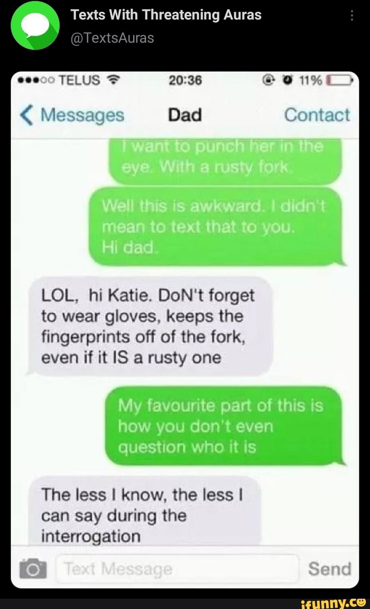 Texts With Threatening Auras
Auras
Messages Dad) Contact
TELUS
LOL, hi Katie. DoN't forget
to wear gloves, keeps the fingerprints off of the fork, even if it IS a rusty one
The less I know, the less I can say during the interrogation
Sene)