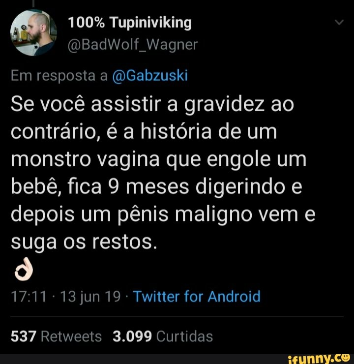 100% Tupiniviking
Em resposta a @Gabzuski
Se vocé assistir a gravidez ao
contrário, é a história de um
monstro vagina que engole um
bebê, fica 9 meses digerindo e
depois um pênis maligno vem e
suga os restos.
17:11 13 jun 19 Twitter for Android
537 Retweets 3.099 Curtidas