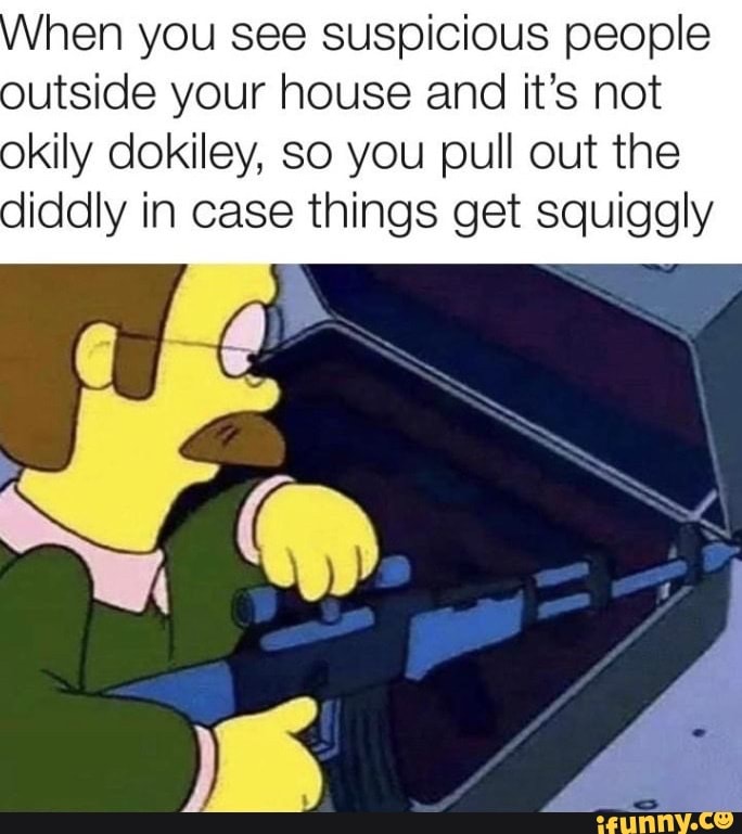 hen you see suspicious people outside your house and it's not
okily dokiley, so you pull out the diddly in case things get squiggly
