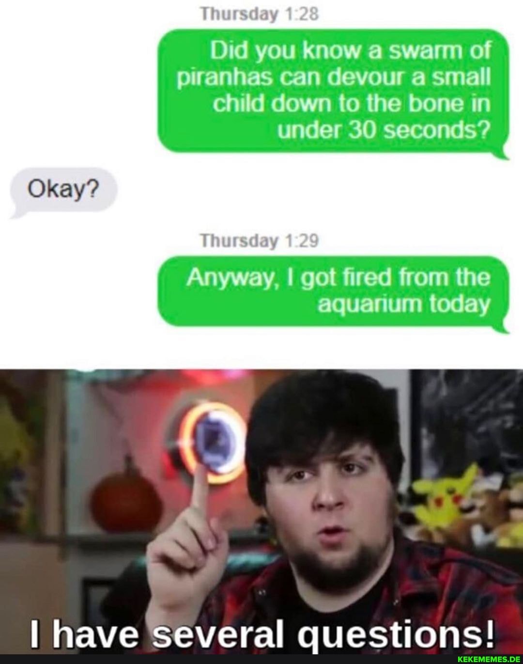 Thursday
Did you know a swarm of piranhas can devour a small child down to the bone in under 30 seconds?
Okay?
Thursday 1
Anyway, I got fired from the aquarium today
have ceveral quectionc!
