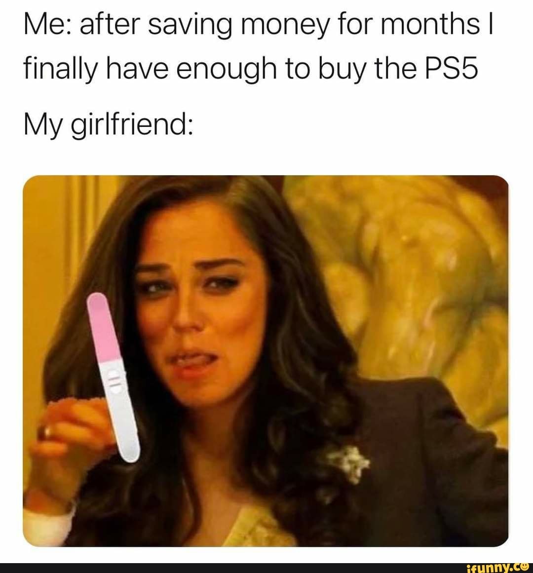 Me: after saving money for months I finally have enough to buy the
My girlfriend: