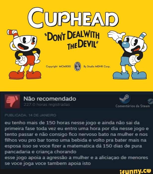 DEALWITH
Não recomendado
ários da Steam
eu tenho mais de 150 horas nesse jogo e ainda não sai da primeira fase toda vez eu entro uma hora por dia nesse jogo e tento passar e não consigo fico nervoso bato na mulher e nos filhos vou pro bar tomo uma bebida e volto pra bater mais na esposa isso se voce fizer a matematica dá 150 dias de pura pancadaria e criança chorando
esse jogo apoia a agressão a mulher e a aliciação de menores se voce joga voce tambem apoia isto