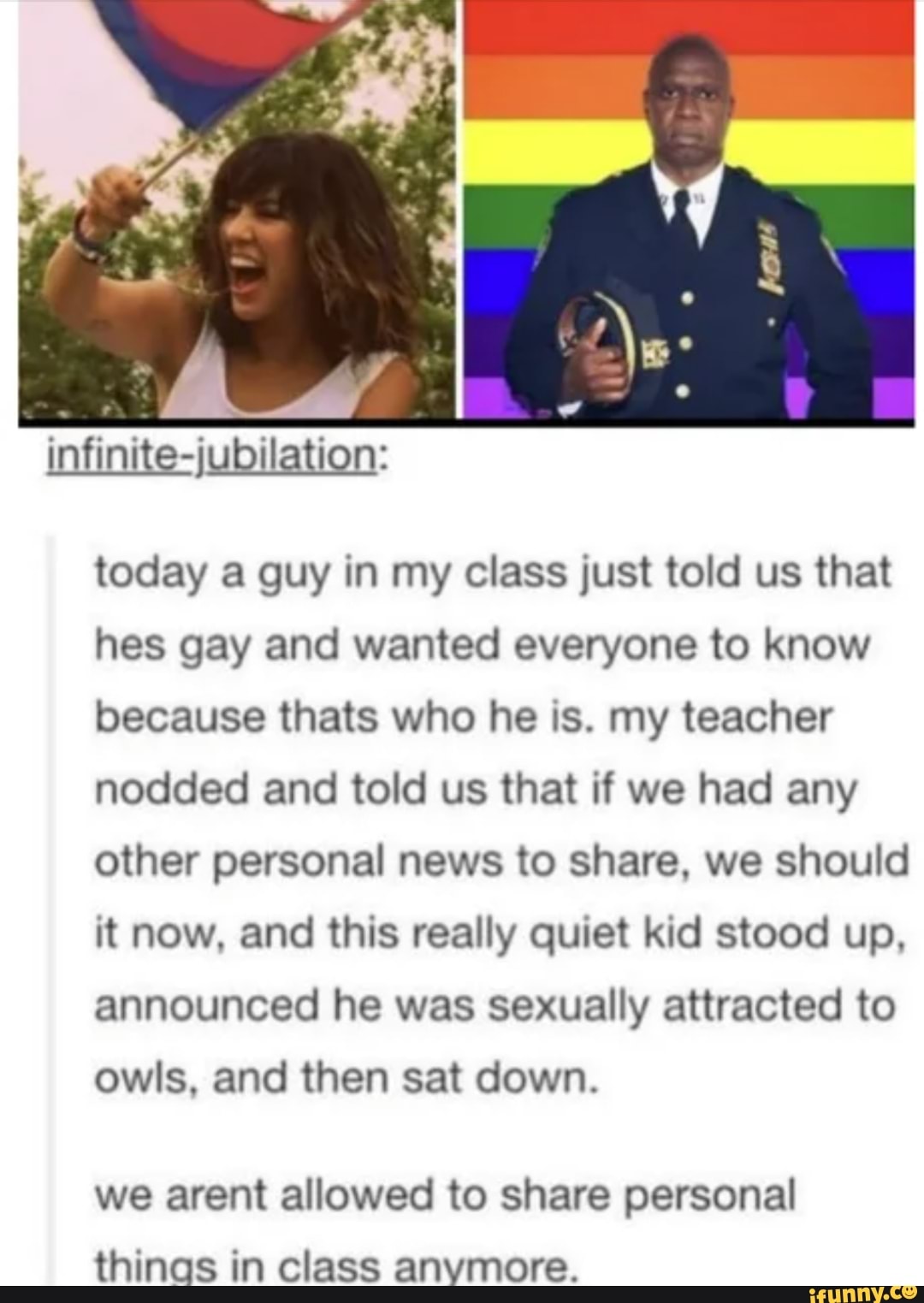 today a guy in my class just told us that
hes gay and wanted everyone to know
because thats who he is. my teacher
nodded and told us that if we had any
other personal news to share, we should
it now, and this really quiet kid stood up,
announced he was sexually attracted to
owls, and then sat down.
we arent allowed to share personal
thinas in class anymore.