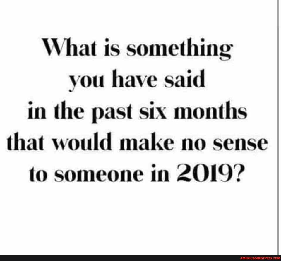 What is something you have said in the past six months that would make no sense to someone in 2OI9?