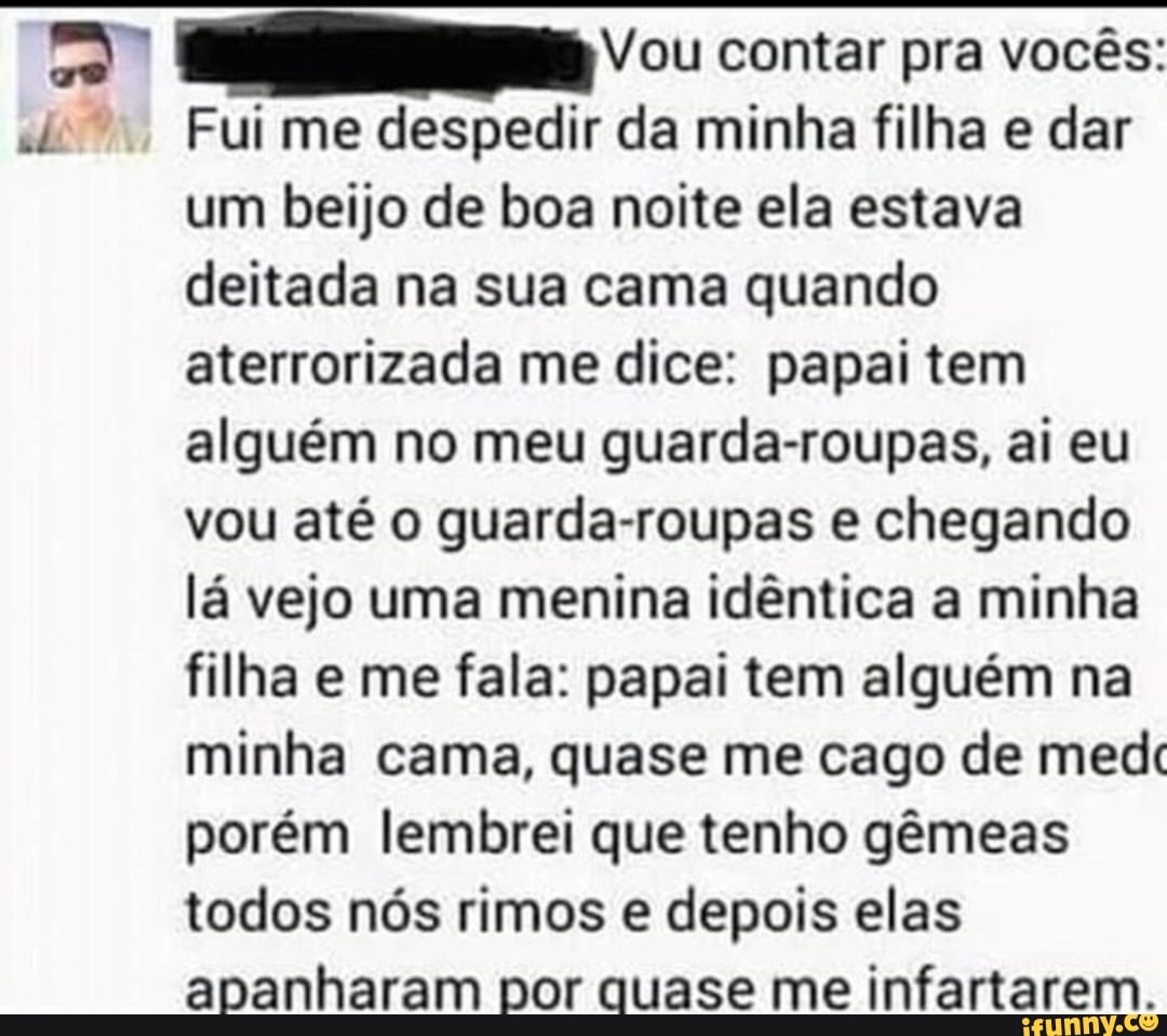 Vou contar pra vocês:
Fui me despedir da minha filha e dar
um beijo de boa noite ela estava
deitada na sua cama quando
aterrorizada me dice: papai tem
alguém no meu guarda-roupas, ai eu
vou até o guarda-roupas e chegando
lá vejo uma menina idêntica a minha
filha e me fala: papai tem alguém na
minha cama, quase me cago de medc
porém lembrei que tenho gêmeas
todos nós rimos e depois elas
apanharam por quase me infartarem.