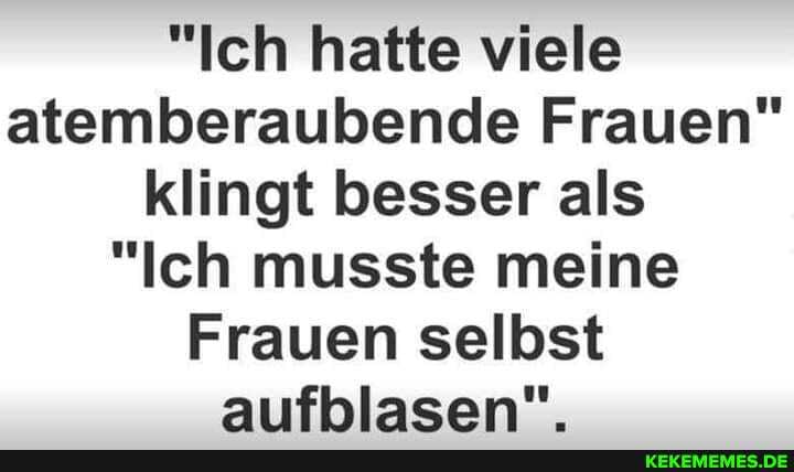 "Ich hatte viele atemberaubende Frauen" klingt besser als
"Ich musste meine
Frauen selbst aufblasen".