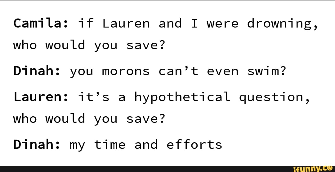 Camila: if Lauren and I were drowning,
who would you save?
Dinah: you morons can’t even swim?
Lauren: it’s a hypothetical question,
who would you save?
Dinah: my time and efforts