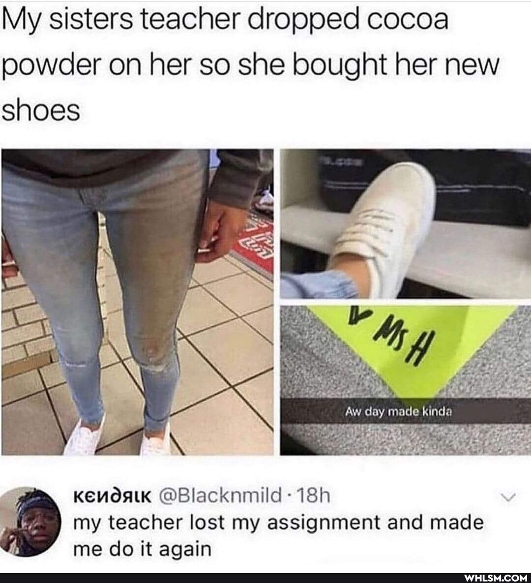 My sisters teacher dropped cocoa powder on her so she bought her new shoes
Aw day made kinda
I my teacher lost my assignment and made
@Blacknmild-
&st
me do it again