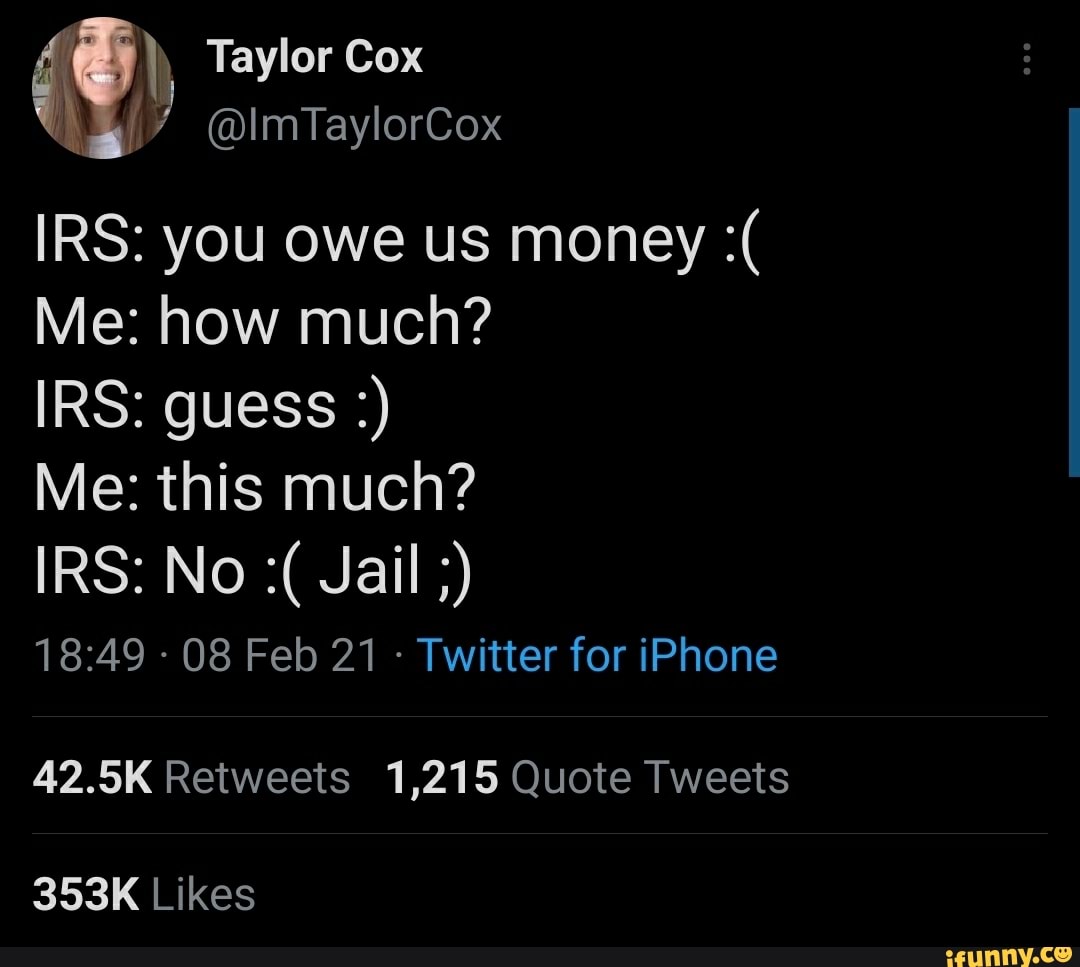 Taylor Cox
@lmTaylorCox
IRS: you owe us money
Me: how much?
IRS: guess
Me: this much?
IRS: No Jail
- 08 Feb 21 - Twitter for iPhone
42.5K Retweets 1,215 Quote Tweets
353K Likes