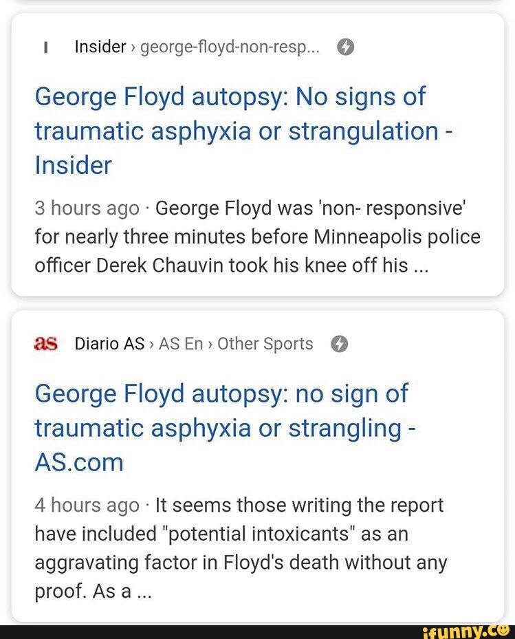 Insider " george-floyd-non-resp... @
George Floyd autopsy: No signs of traumatic asphyxia or strangulation -
Insider
3 hours ago George Floyd was 'non- responsive'
for nearly three minutes before Minneapolis police officer Derek Chauvin took his knee off his
@S Diario AS" AS En> Other Sports @
George Floyd autopsy: no sign of traumatic asphyxia or strangling -
4 hours ago It seems those writing the report have included "potential intoxicants" as an
aggravating factor in Floyd's death without any proof. As a...