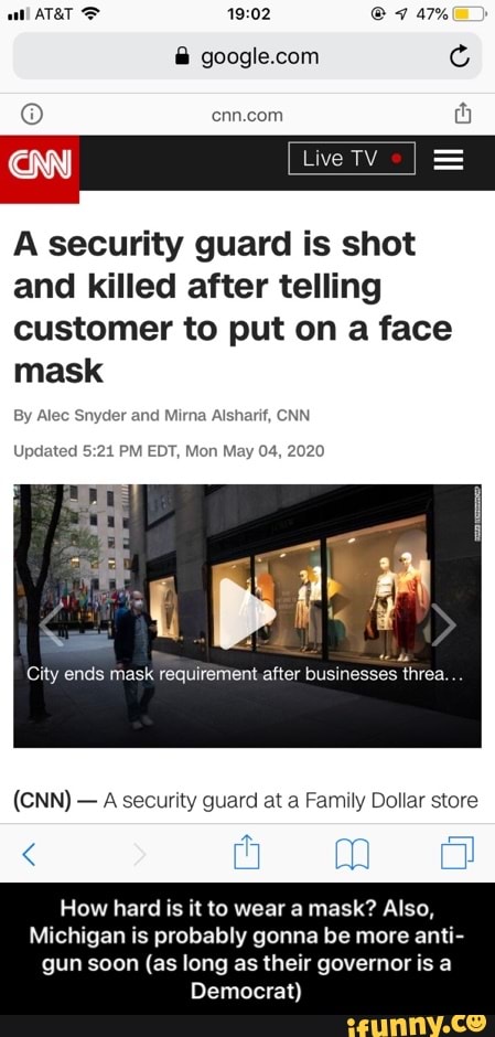 O cnn.com
o
A security guard is shot
and killed after telling
customer to put on a face
mask
By Alec Snyder and Mirna Alsharif, CNN
Updated 5:21 PM EDT, Mon May 04, 2020
City ends mask requirement after businesses threa
A security guard at a Family Dollar store
How hard is it to wear a mask? Also,
Michigan is probably gonna be more anti-
gun soon (as long as their governor is a
Democrat) - How hard is it to wear a mask? Also, Michigan is probably gonna be more anti-gun soon (as long as their governor is a Democrat)