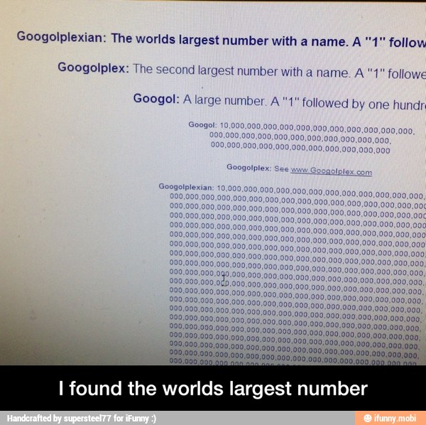 Googolplexian: The worlds largest number with a name. A "4" follow
Googolplex: The second largest number with a name. A "1" followe
Googol: A large number. A "1" followed by one hundr
I found the worlds largest number - I found the worlds largest number