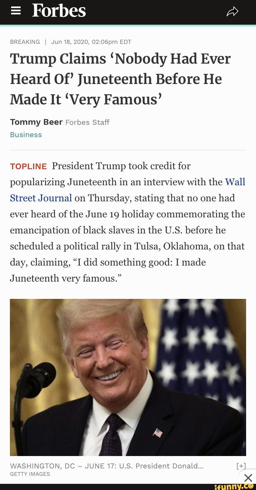 BREAKING I Jun 18, 2020, EDT
Trump Claims 'Nobody Had Ever
Heard Of' Juneteenth Before He
Made It 'Very Famous'
Tommy Beer Forbes Staff
Business
TOPLINE President Trump took credit for popularizing Juneteenth in an interview with the Wall
Street Journal on Thursday, stating that no one had ever heard of the June 19 holiday commemorating the emancipation of black slaves in the U.S. before he scheduled a political rally in Tulsa, Oklahoma, on that day, claiming, "I did something good: I made
Juneteenth very famous."
WASHINGTON, DC JUNE 17: U.S. President Donald...
GETTY IMAGES