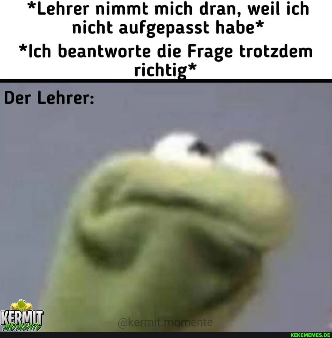 *Lehrer nimmt mich dran, weil ich nicht aufgepasst habe*
*Ich beantworte die Frage trotzdem richtig*
Der Lehrer: