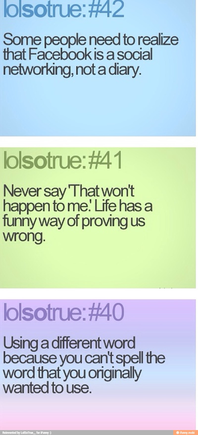 loilsotrue: #42
Some people need to realize
that Facebook is a social
networking, not a diary.
Never say 'That wont
happen to me: Life has a
funny way of proving us
wrong.
lolsotrue:#40
Using a different word
because you cant spell the
word that you originally
wanted to use.
