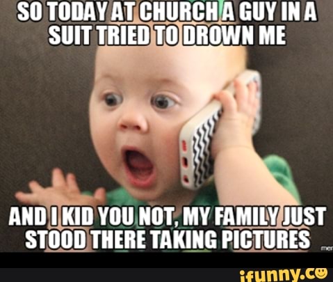 TODAY AT CHURCH A GUY INA SUIT TRIED TO DROWN ME
AND TKID YOU NOT. MY FAMILY JUST STOOD THERE TAKING PICTURES