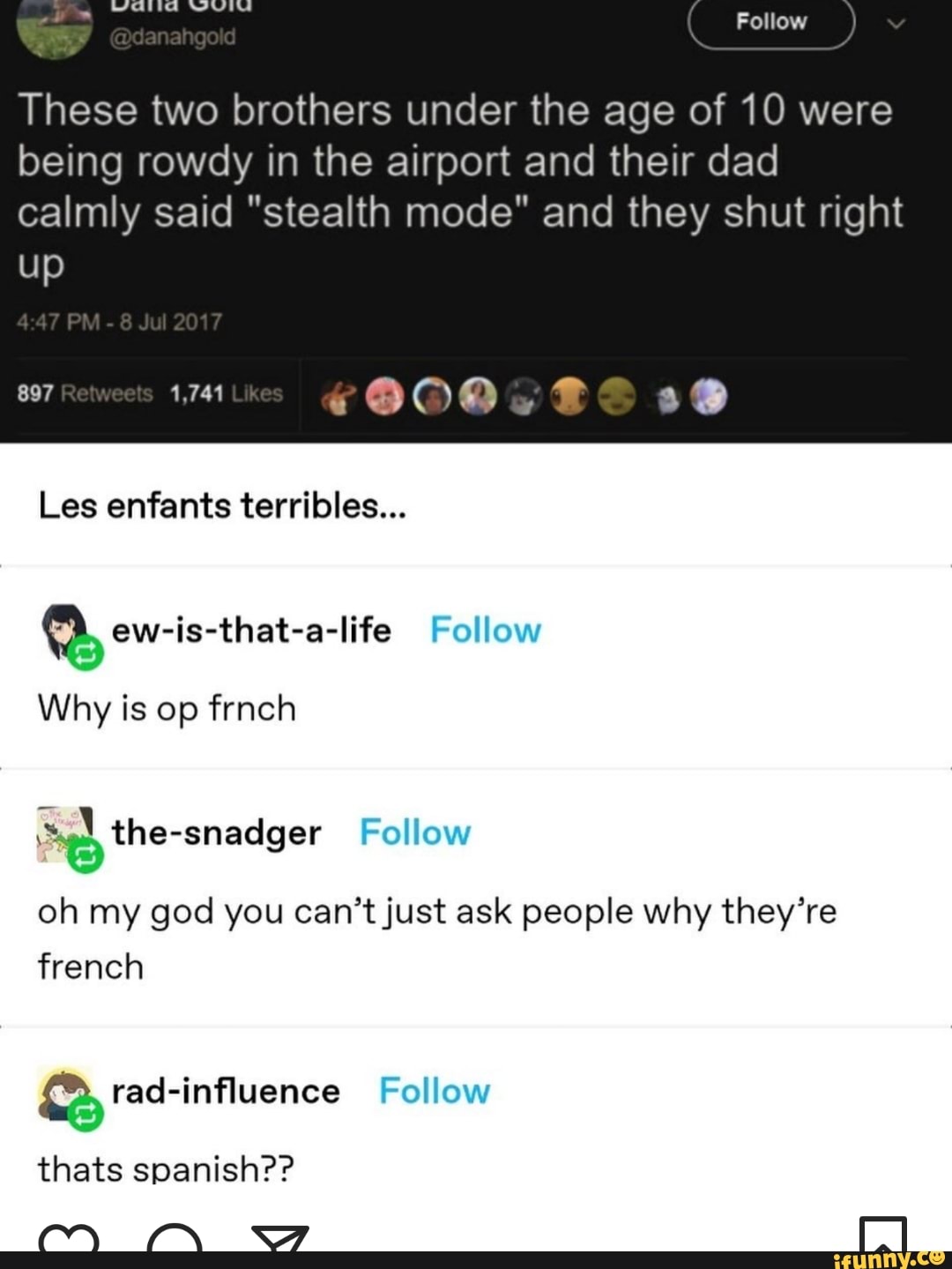 Follow
These two brothers under the age of 10 were being rowdy in the airport and their dad calmly said "stealth mode" and they shut right
up
PM
Les enfants terribles...
Follow
Why is op frnch
oh my god you can't just ask people why they're french
Follow rad-influence Follow thats spanish??