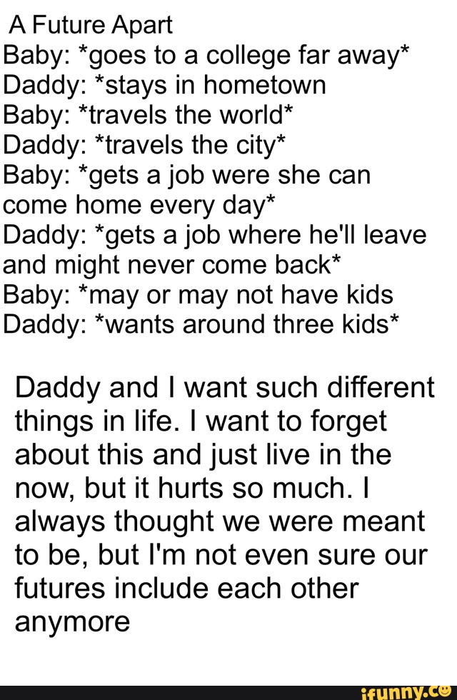 A Future Apart
Baby: *goes to a college far away*
Daddy: *stays in hometown
Baby: *travels the world*
Daddy: *travels the city*
Baby: *gets a job were she can
come home every day*
Daddy: *gets a job where he'll leave
and might never come back*
Baby: *may or may not have kids
Daddy: *wants around three kids*
Daddy and I want such different
things in life. I want to forget
about this and just live in the
now, but it hurts so much. I
always thought we were meant
to be, but I'm not even sure our
futures include each other
anymore