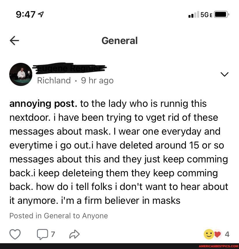 7
General
Richland 9 hr ago annoying post. to the lady who is runnig this nextdoor. i have been trying to vget rid of these messages about mask. I wear one everyday and everytime i go out.i have deleted around 15 or so messages about this and they just keep comming back.i keep deleteing them they keep comming back. how do tell folks i don't want to hear about it anymore. i'm firm believer in masks
Posted in General to Anyone
ppp
@ea