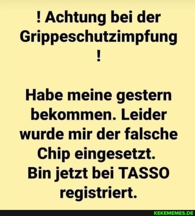 Achtung bei der
Grippeschutzimpfung
Habe meine gestern bekommen. Leider wurde mir der falsche
Chip eingesetzt.
Bin jetzt bei TASSO registriert.