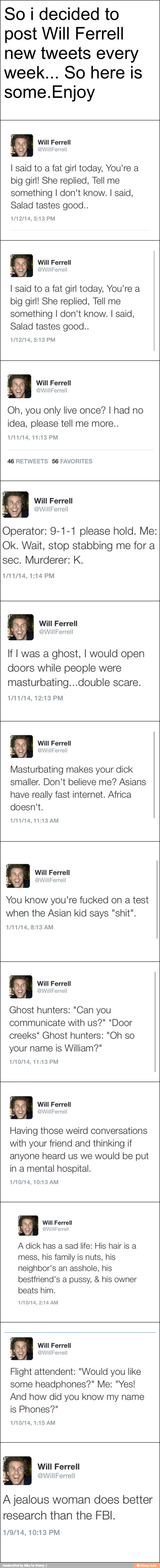 So i decided to
post Will Ferrell
new tweets every
some.Enjoy
7
6
I said to a fat girl today, You're a
big girl! She replied, Tell me
something I don't know. I said,
Salad tastes good..
I said to a fat girl today, You're a
big girl! She replied, Tell me
something I don't know. I said,