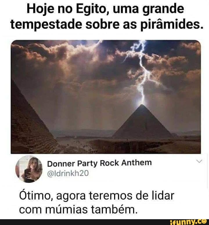 Hoje no Egito, uma grande
tempestade sobre as pirâmides.
à Donner Party Rock Anthem
Otimo, agora teremos de lidar
com mumias também.