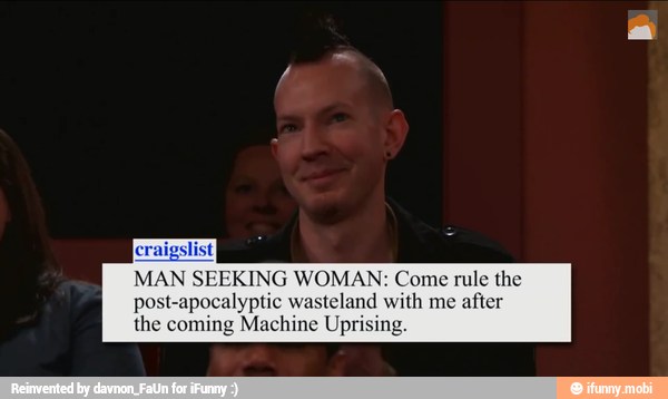 craigslist}
MAN SEEKING WOMAN: Come rule the
post-apocalyptic wasteland with me after
the coming Machine Uprising.