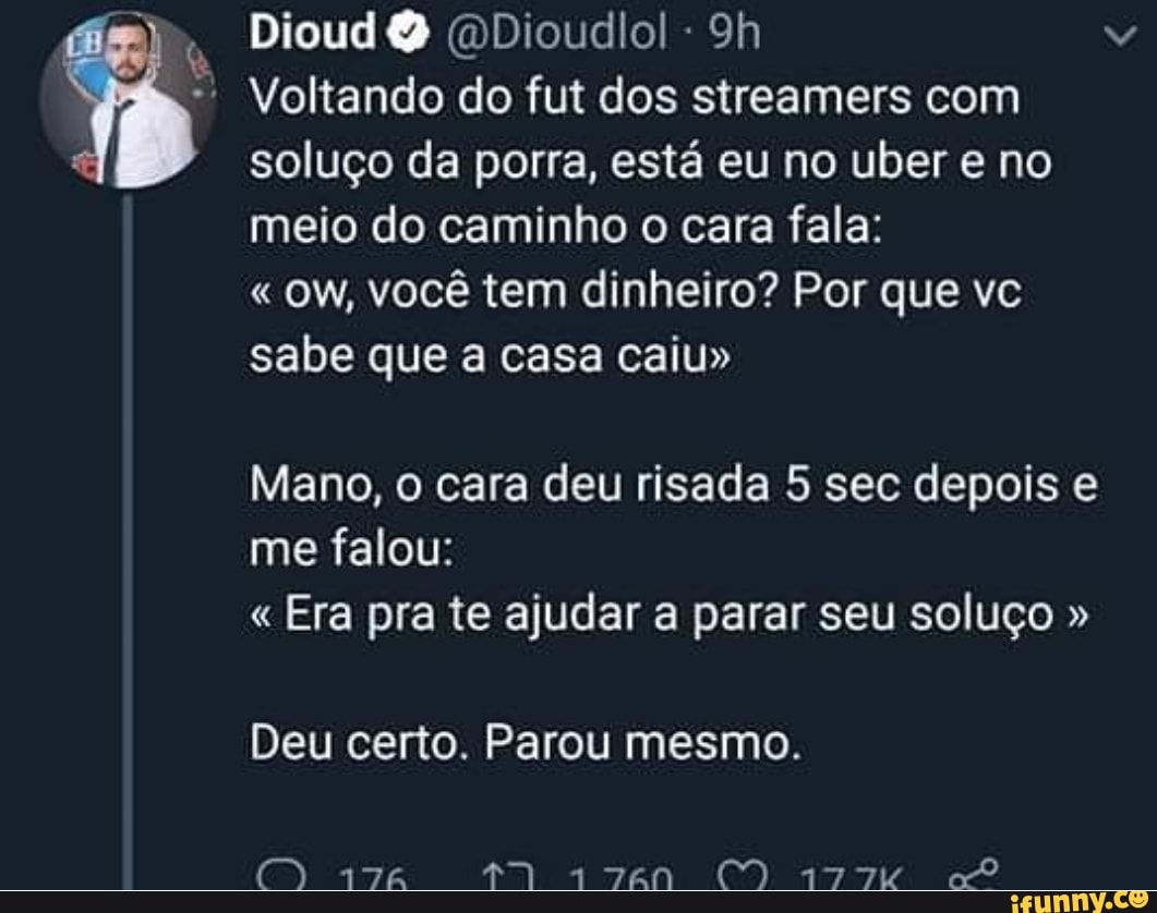 Dioud Q (DDioudlo! "* Voltando do fut dos streamers com
soluço da porra, está eu no uber e no
meio do caminho o cara fala: OW, você tem dinheiro? Por que vc
sabe que a casa caiu"
Mano, o cara deu risada 5 sec depois e
me falou:
Era pra te ajudar a parar seu soluço Deu certo. Parou mesmo.