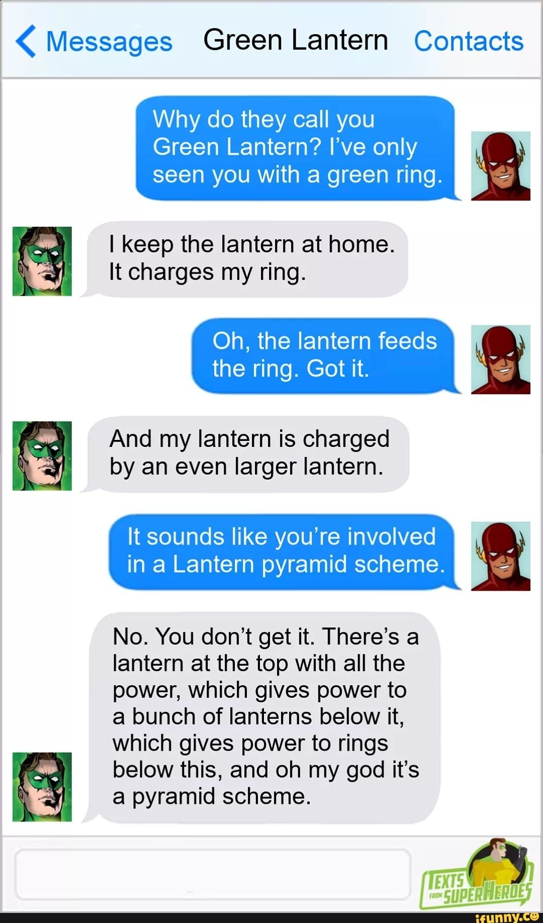 Messages Green Lantern Contacts
Why do they call you
Green Lantern? I've only
seen you with a green ring. I keep the lantern at home.
UY Itcharges my ring.
Oh, the lantern feeds
the ring. Got it.
lantern charged
by an even larger lantern.
It sounds like you're involved
in a Lantern pyramid scheme.
No. You don't get it. There's a
lantern at the top with all the
power, which gives power to
a bunch of lanterns below it,
which gives power to rings
below this, and oh my god it's
NY a pyramid scheme.