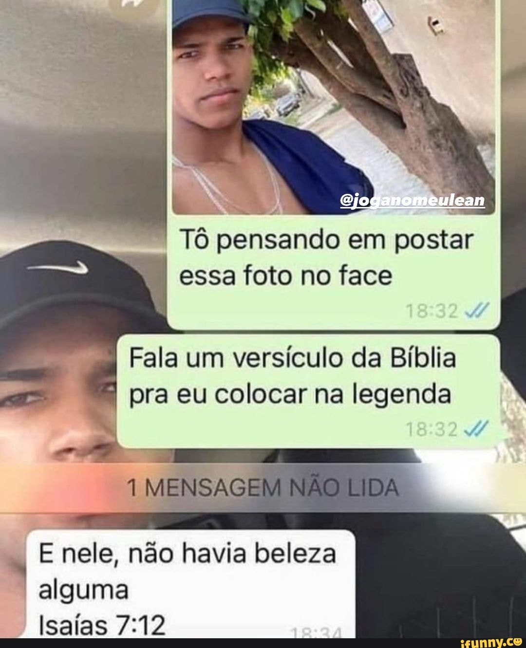 Tô pensando em posta essa foto no face
ar
Fala um versículo da Bíblia
pra eu colocar na legenda
MENSAGE
E nele, não havia beleza alguma
Isaías
