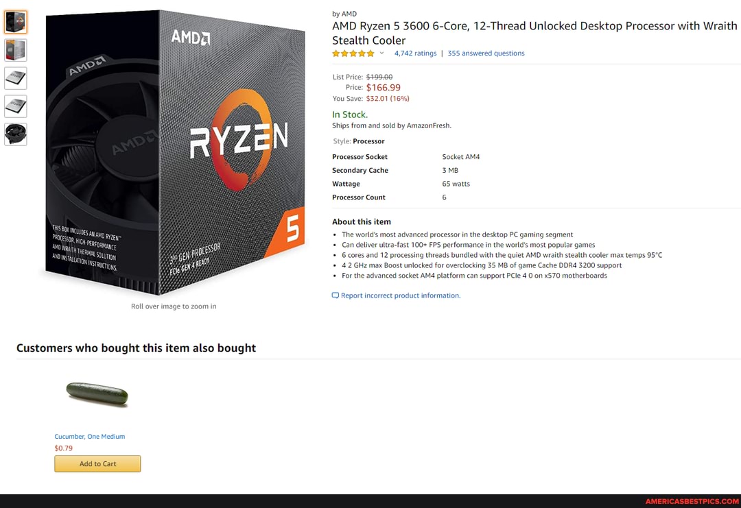Roll over image to zoom in
Customers who bought this item also bought
Cucumber, One Medium
$0.79
Add to Cart
by AMD
AMD Ryzen 5 3600 6-Core, 12-Thread Unlocked Desktop Processor with Wraith
Stealth Cooler
4,742 ratings I 355 answered questions
List Price: $399-08
Price: $166.99
You Save: $32.01 (16%)
In Stock.
Ships from and sold by AmazonFresh
Style: Processor
Processor Socket Socket
Secondary Cache
Wattage 65 watts
Processor Count
About this item
The world's most advanced processor in the desktop PC gaming segment
Can deliver ultra-fast 100+ FPS performance in the world's most popular games
6 cores and 12 processing threads bundled with the quiet AMD wraith stealth cooler max temps
4.2 GHz max Boost unlocked for overclocking 35 MB of game Cache DDR4 3200 support
For the advanced socket platform can support PCle 4 0 on x570 motherboards
Report incorrect product information