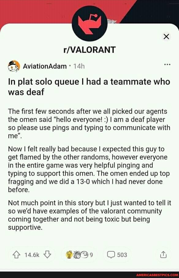 aviationadam
In plat solo queue I had a teammate who was deaf
The first few seconds after we all picked our agents the omen said "hello everyone! I am a deaf player so please use pings and typing to communicate with me".
Now I felt really bad because I expected this guy to get flamed by the other randoms, however everyone in the entire game was very helpful pinging and typing to support this omen. The omen ended up top fragging and we did a 13-0 which I had never done before.
Not much point in this story but I just wanted to tell it so we'd have examples of the valorant community coming together and not being toxic but being supportive.
4> 14.6k 503