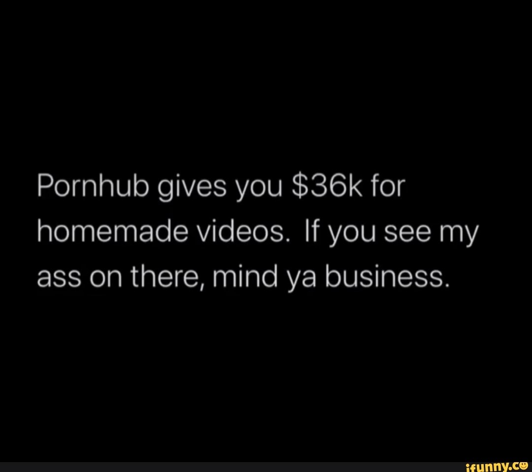 Pornhub gives you $36k for homemade videos. If you see my ass on there,  mind ya business. - iFunny