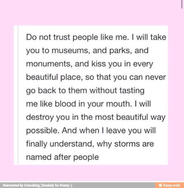 Do not trust people like me. I will take
you to museums, and parks, and
monuments, and kiss you in every
beautiful place, so that you can never
go back to them without tasting
me like blood in your mouth.
I
will
destroy you in the most beautiful way
possible. And when I leave you will
finally understand, why storms are
named after people