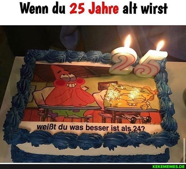 Wenn du 25 Jahre alt wirst
ER
weißt du was besser ist als,242