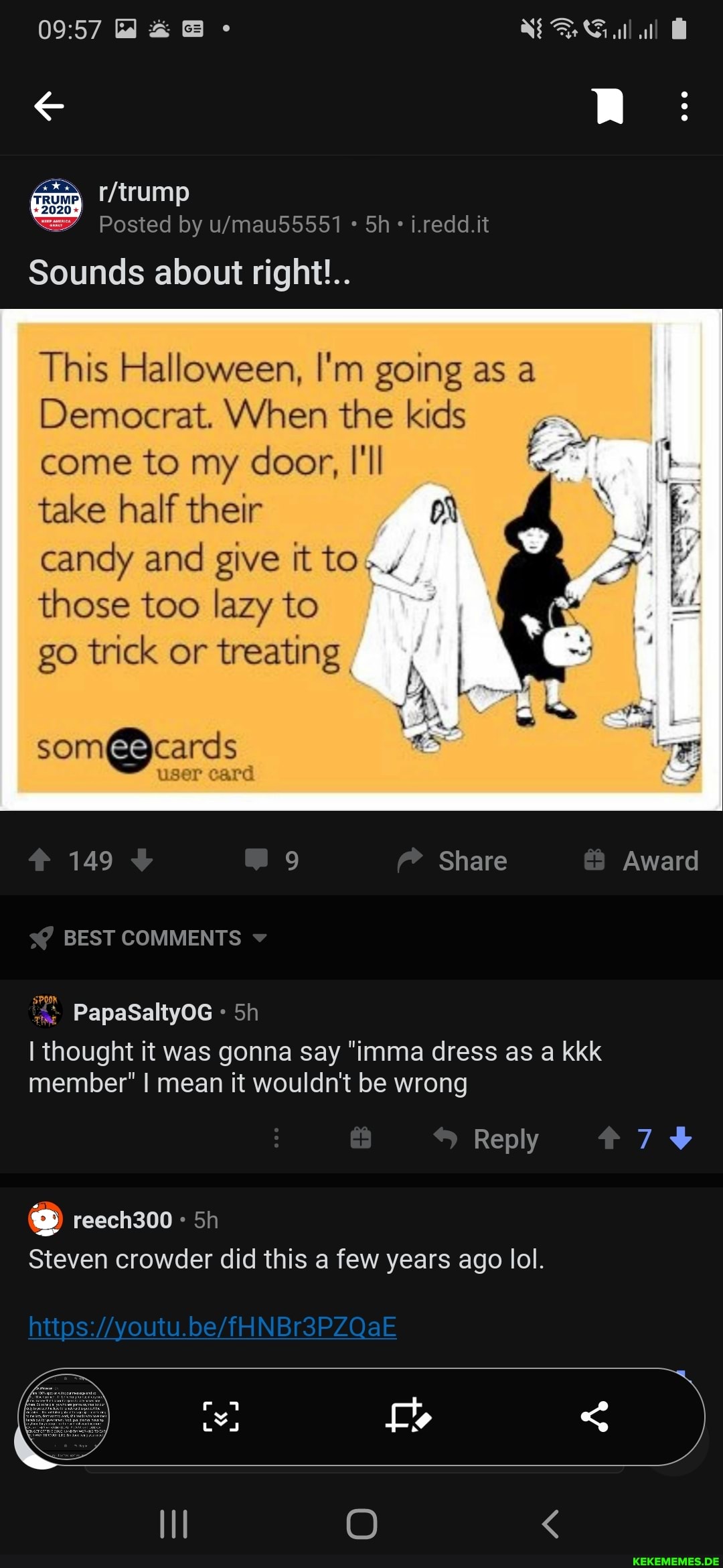 /trump
-2020-
Posted by Sh i.redd.it
Sounds about right!..
This Halloween, I'm going as
Democrat. When the kids come to my door, I'll
take half their on candy and give it to.
those too lazy to
go trick or treating
som@ cards
149 Share Award
BEST COMMENTS
PapaSaltyOG
I thought it was gonna say "imma dress as a kkk member" I mean it wouldn't be wrong
Reply
74
reech300 Sh
Steven crowder did this a few years ago lol.
https: