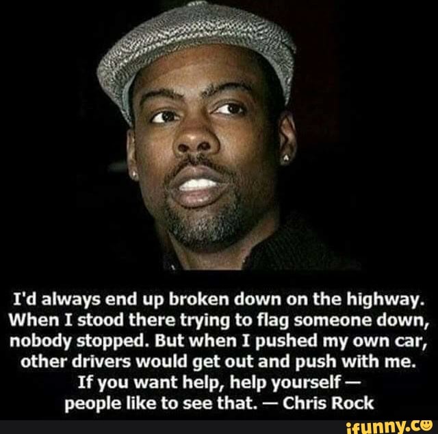 I'd always end up broken down on the highway.
When I stood there trying to flag someone down,
nobody stopped. But when I pushed my own car,
other drivers would get out and push with me.
If you want help, help yourself people like to see that. Chris Rock