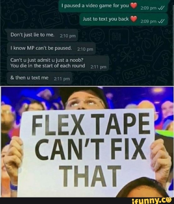 paused a video game for you om Y//
Just to text you back
Don't just lie tome. pm
know MP can't be paused. 2-10 prr
Can't u just admit u just a noob?
You die in the start of each round pm
& then text me 217 pm
FLEX TAPE
CAN'T FIX
THAT