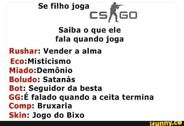 Se filho joga
CSAGO
Saiba o que ele fala quando joga
Rushar: Vender a alma
EcosMisticismo
Boludo: Satanás
Bot: Seguidor da besta
GG: falado quando a ceita termina
Comp: Bruxaria
Skin: Jogo do Bixo