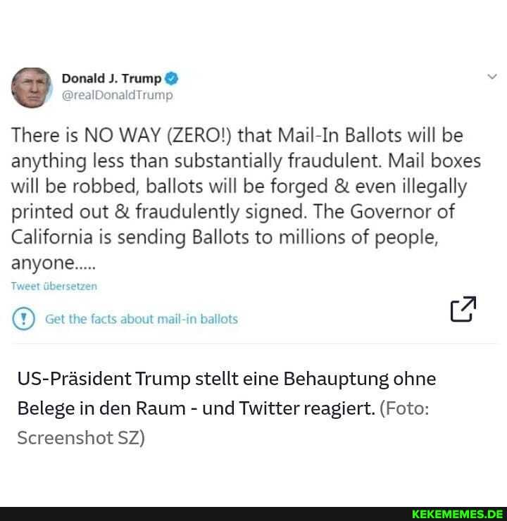 @ Donald J. Trump @
There is NO WAY (ZERO!) that Mail-In Ballots will be anything less than substantially fraudulent. Mail boxes will be robbed, ballots will be forged & even illegally printed out & fraudulently signed. The Governor of
California is sending Ballots to millions of people, anyone.....
Tweet Gbersetzer
Get the facts about mail-in ballots
US-Prasident Trump stellt eine Behauptung ohne
Belege in den Raum - und Twitter reagiert. (Foto:
Screenshot SZ)