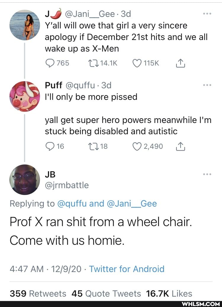 @Jani__Gee
Y'all will owe that girl a very sincere apology if December 21st hits and we all wake up as X-Men
765 115K
Puff @quffu
I'll only be more pissed
yall get super hero powers meanwhile I'm stuck being disabled and autistic
Replying to @quffu and @Jani__Gee
Prof X ran shit from a wheel chair.
Come with us homie.
AM - - Twitter for Android
Ratweaate AR Oiinte Tweaate 1& ikac