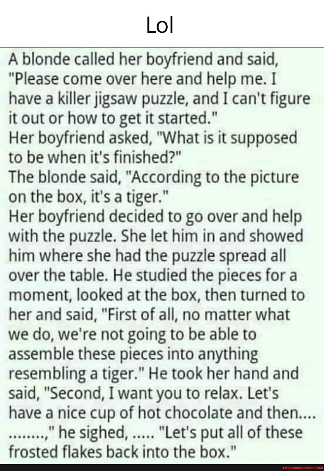 Lol
A blonde called her boyfriend and said,
"Please come over here and help me. I have a killer jigsaw puzzle, and I can't figure it out or how to get it started."
Her boyfriend asked, "What is it supposed to be when it's finished?"
The blonde said, "According to the picture on the box, it's a tiger."
Her boyfriend decided to go over and help with the puzzle. She let him in and showed him where she had the puzzle spread all over the table. He studied the pieces for a moment, looked at the box, then turned to her and said, "First of all, no matter what we do, we're not going to be able to assemble these pieces into anything resembling a tiger." He took her hand and said, "Second, I want you to relax. Let's have a nice cup of hot chocolate and then...
he sighed, "Let's put all of these frosted flakes back into the box."